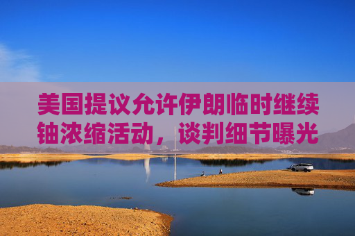 美国提议允许伊朗临时继续铀浓缩活动，谈判细节曝光