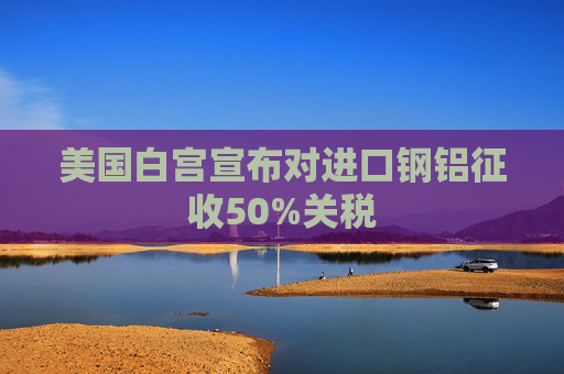 美国白宫宣布对进口钢铝征收50%关税