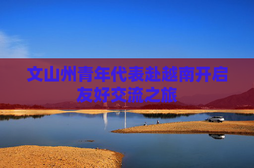 文山州青年代表赴越南开启友好交流之旅