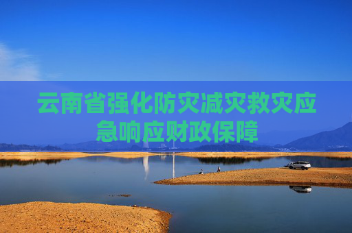 云南省强化防灾减灾救灾应急响应财政保障