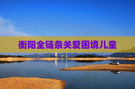 衡阳全链条关爱困境儿童