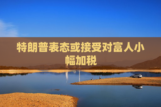 特朗普表态或接受对富人小幅加税