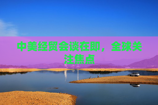 中美经贸会谈在即，全球关注焦点