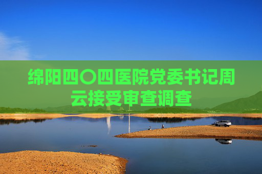 绵阳四〇四医院党委书记周云接受审查调查