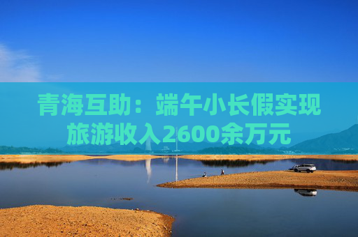 青海互助：端午小长假实现旅游收入2600余万元