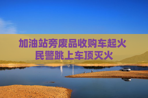 加油站旁废品收购车起火 民警跳上车顶灭火