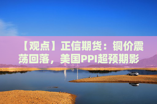 【观点】正信期货：铜价震荡回落，美国PPI超预期影响走势