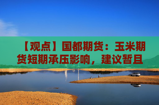 【观点】国都期货：玉米期货短期承压影响，建议暂且观望