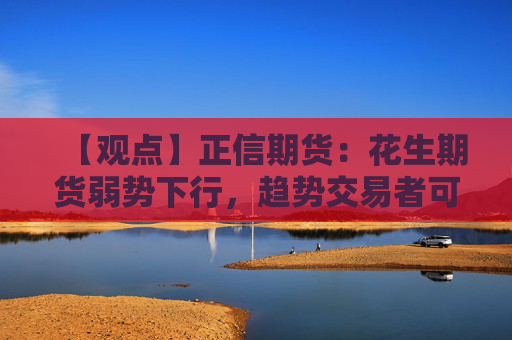 【观点】正信期货：花生期货弱势下行，趋势交易者可用保险策略尝试介入