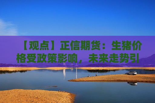 【观点】正信期货：生猪价格受政策影响，未来走势引发关注