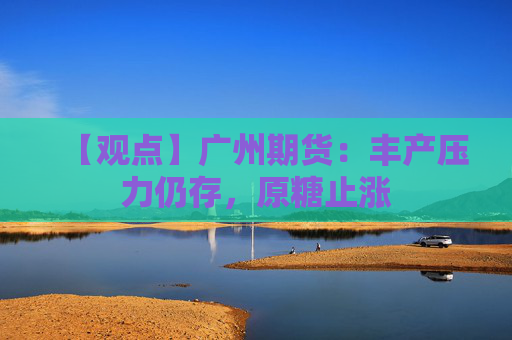 【观点】广州期货：丰产压力仍存，原糖止涨