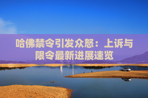 哈佛禁令引发众怒：上诉与限令最新进展速览