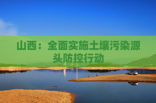山西：全面实施土壤污染源头防控行动