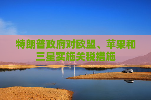 特朗普政府对欧盟、苹果和三星实施关税措施