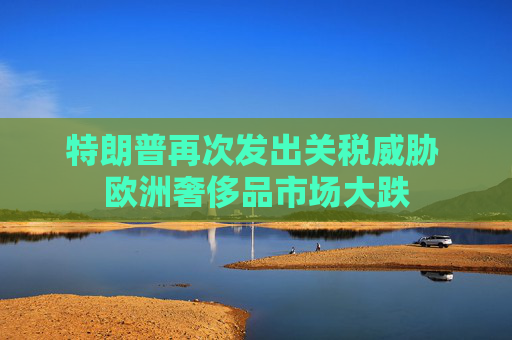 特朗普再次发出关税威胁 欧洲奢侈品市场大跌