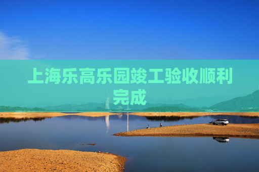 上海乐高乐园竣工验收顺利完成