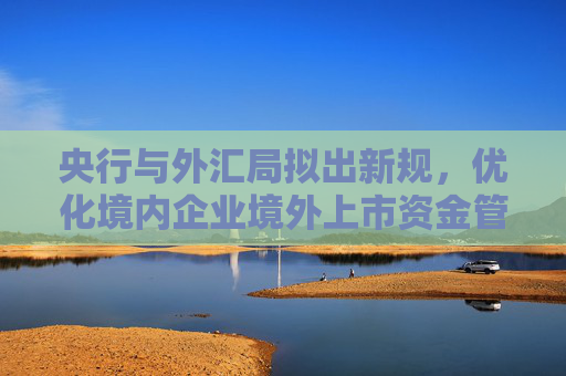 央行与外汇局拟出新规，优化境内企业境外上市资金管理
