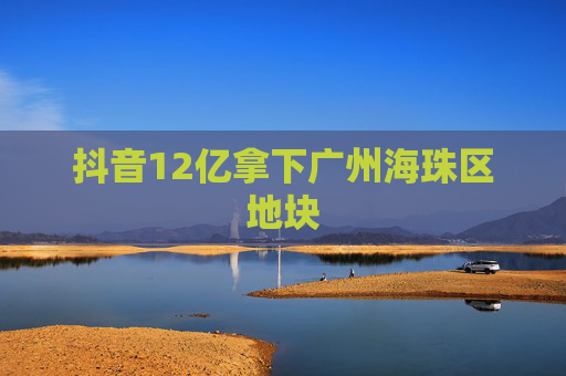 抖音12亿拿下广州海珠区地块
