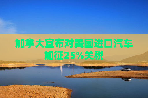加拿大宣布对美国进口汽车加征25%关税