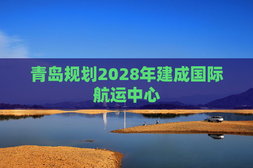 青岛规划2028年建成国际航运中心
