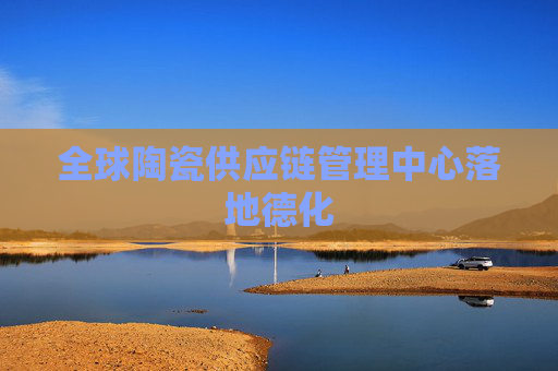 全球陶瓷供应链管理中心落地德化