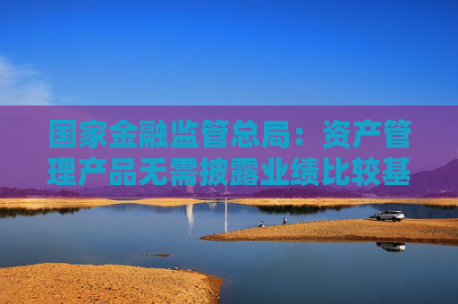 国家金融监管总局：资产管理产品无需披露业绩比较基准