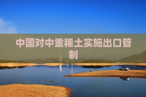 中国对中重稀土实施出口管制