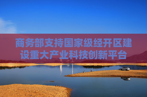 商务部支持国家级经开区建设重大产业科技创新平台