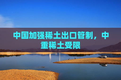 中国加强稀土出口管制，中重稀土受限