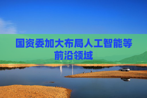 国资委加大布局人工智能等前沿领域