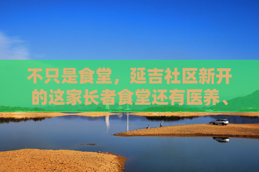 不只是食堂，延吉社区新开的这家长者食堂还有医养、社交多功能模式
