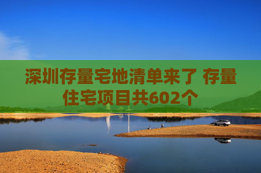 深圳存量宅地清单来了 存量住宅项目共602个