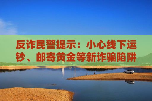 反诈民警提示：小心线下运钞、邮寄黄金等新诈骗陷阱