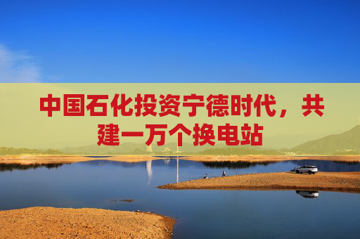 中国石化投资宁德时代，共建一万个换电站