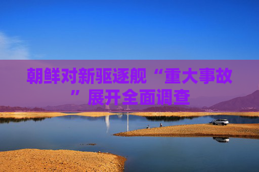 朝鲜对新驱逐舰“重大事故”展开全面调查