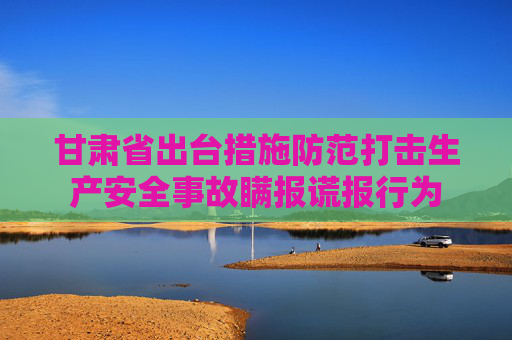 甘肃省出台措施防范打击生产安全事故瞒报谎报行为