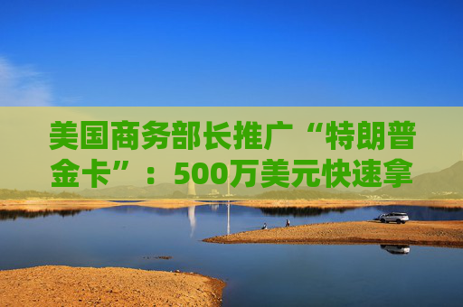 美国商务部长推广“特朗普金卡”：500万美元快速拿绿卡