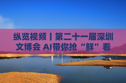 纵览视频丨第二十一届深圳文博会 AI带你抢“鲜”看