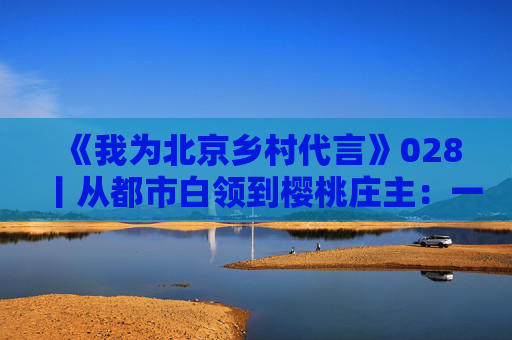 《我为北京乡村代言》028丨从都市白领到樱桃庄主：一位新农人的乡村振兴梦