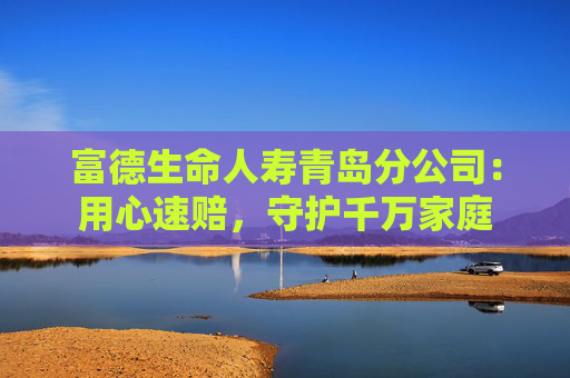 富德生命人寿青岛分公司：用心速赔，守护千万家庭