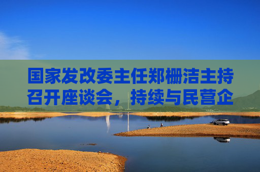 国家发改委主任郑栅洁主持召开座谈会，持续与民营企业常态化沟通交流