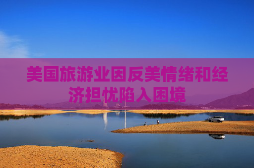 美国旅游业因反美情绪和经济担忧陷入困境