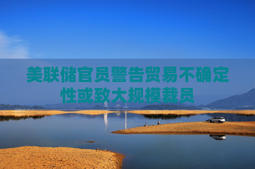 美联储官员警告贸易不确定性或致大规模裁员