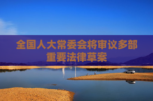 全国人大常委会将审议多部重要法律草案