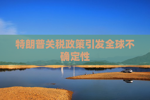特朗普关税政策引发全球不确定性