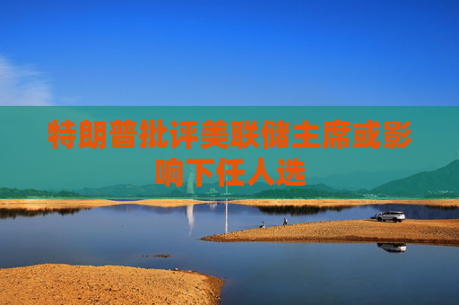 特朗普批评美联储主席或影响下任人选