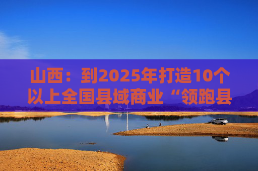 山西：到2025年打造10个以上全国县域商业“领跑县”