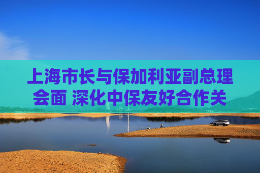 上海市长与保加利亚副总理会面 深化中保友好合作关系