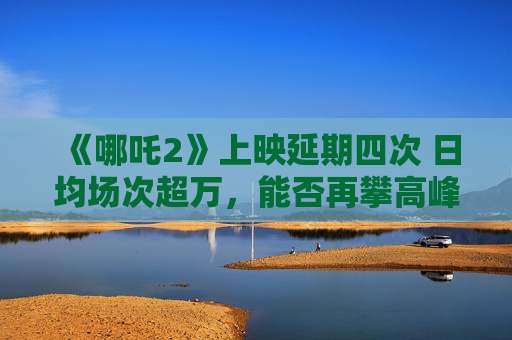 《哪吒2》上映延期四次 日均场次超万，能否再攀高峰？