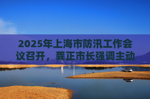 2025年上海市防汛工作会议召开，龚正市长强调主动备战